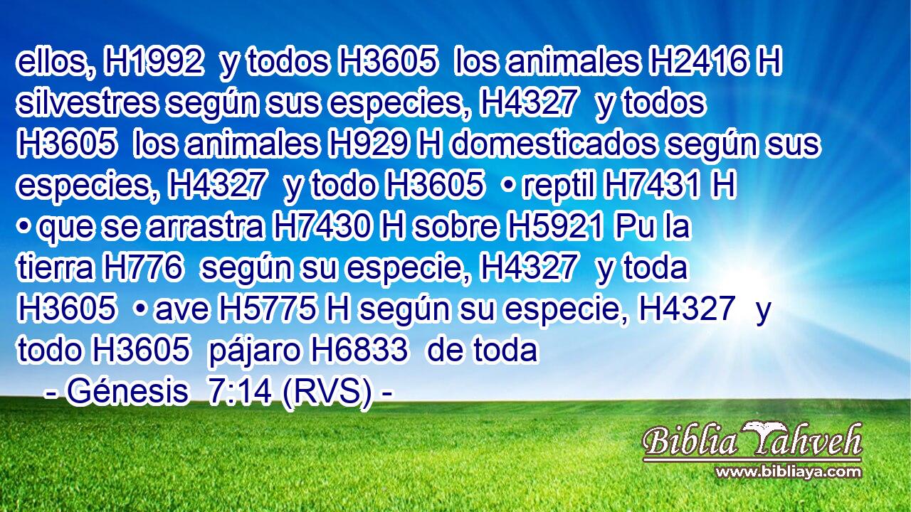 ellos, H1992  y todos H3605  los animales H2416 H silvestres según sus especies, H4327  y todos H3605  los animales H929 H domesticados según sus especies, H4327  y todo H3605  • reptil H7431 H • que se arrastra H7430 H sobre H5921 Pu la tierra H776  según su especie, H4327  y toda H3605  • ave H5775 H según su especie, H4327  y todo H3605  pájaro H6833  de toda 