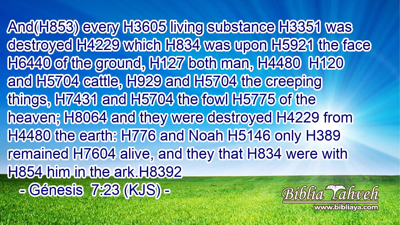 And(H853) every H3605 living substance H3351 was destroyed H4229 which H834 was upon H5921 the face H6440 of the ground, H127 both man, H4480  H120 and H5704 cattle, H929 and H5704 the creeping things, H7431 and H5704 the fowl H5775 of the heaven; H8064 and they were destroyed H4229 from H4480 the earth: H776 and Noah H5146 only H389 remained H7604 alive, and they that H834 were with H854 him in the ark.H8392