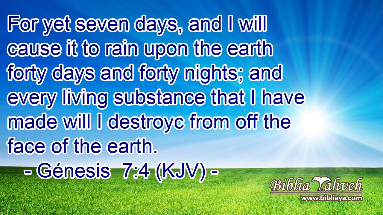 For yet seven days, and I will cause it to rain upon the earth forty days and forty nights; and every living substance that I have made will I destroyc from off the face of the earth.