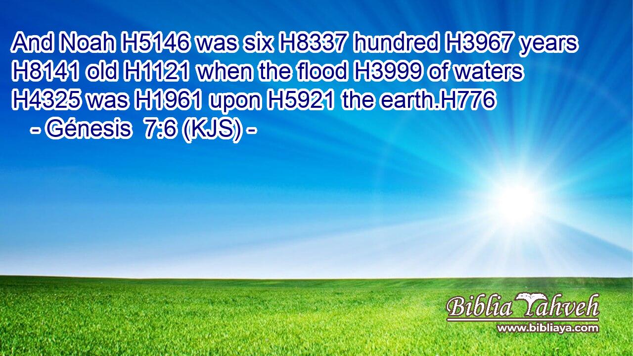 And Noah H5146 was six H8337 hundred H3967 years H8141 old H1121 when the flood H3999 of waters H4325 was H1961 upon H5921 the earth.H776