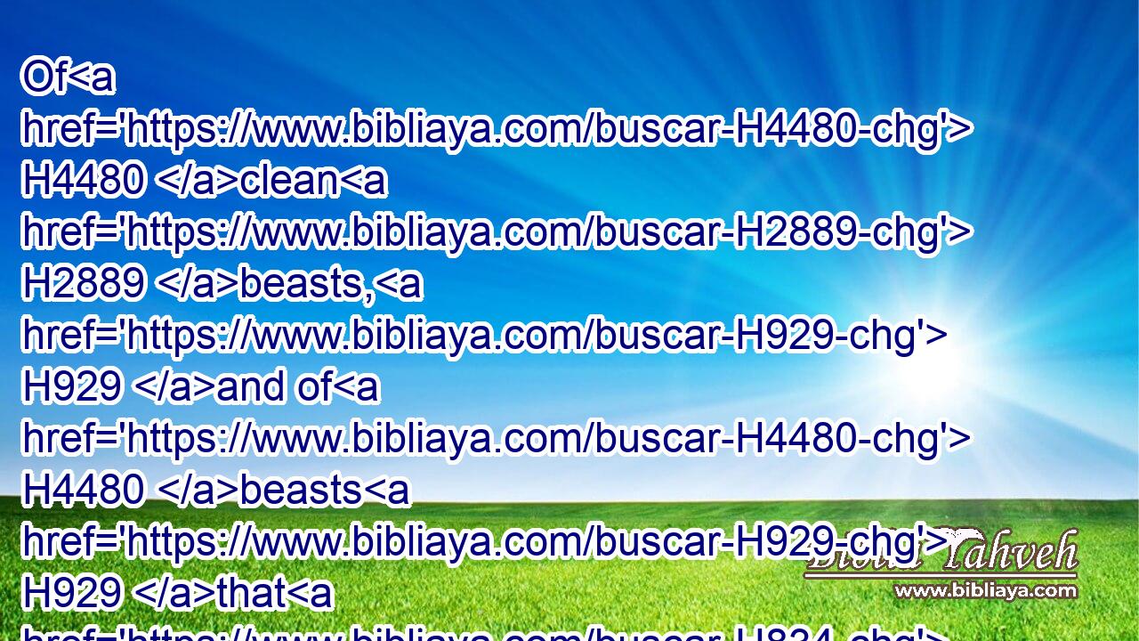 Of H4480 clean H2889 beasts, H929 and of H4480 beasts H929 that H834 are not H369 clean, H2889 and of H4480 fowls, H5775 and of every thing H3605 that H834 creepeth H7430 upon H5921 the earth,H127