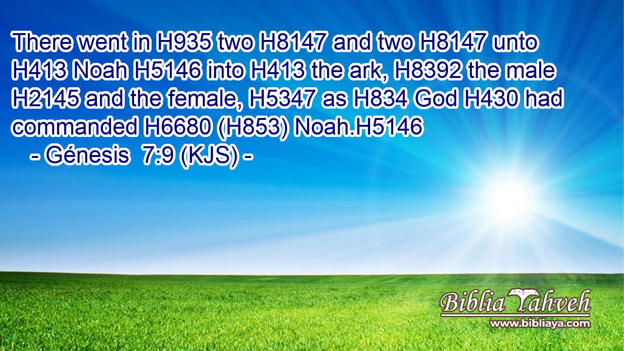 There went in H935 two H8147 and two H8147 unto H413 Noah H5146 into H413 the ark, H8392 the male H2145 and the female, H5347 as H834 God H430 had commanded H6680 (H853) Noah.H5146