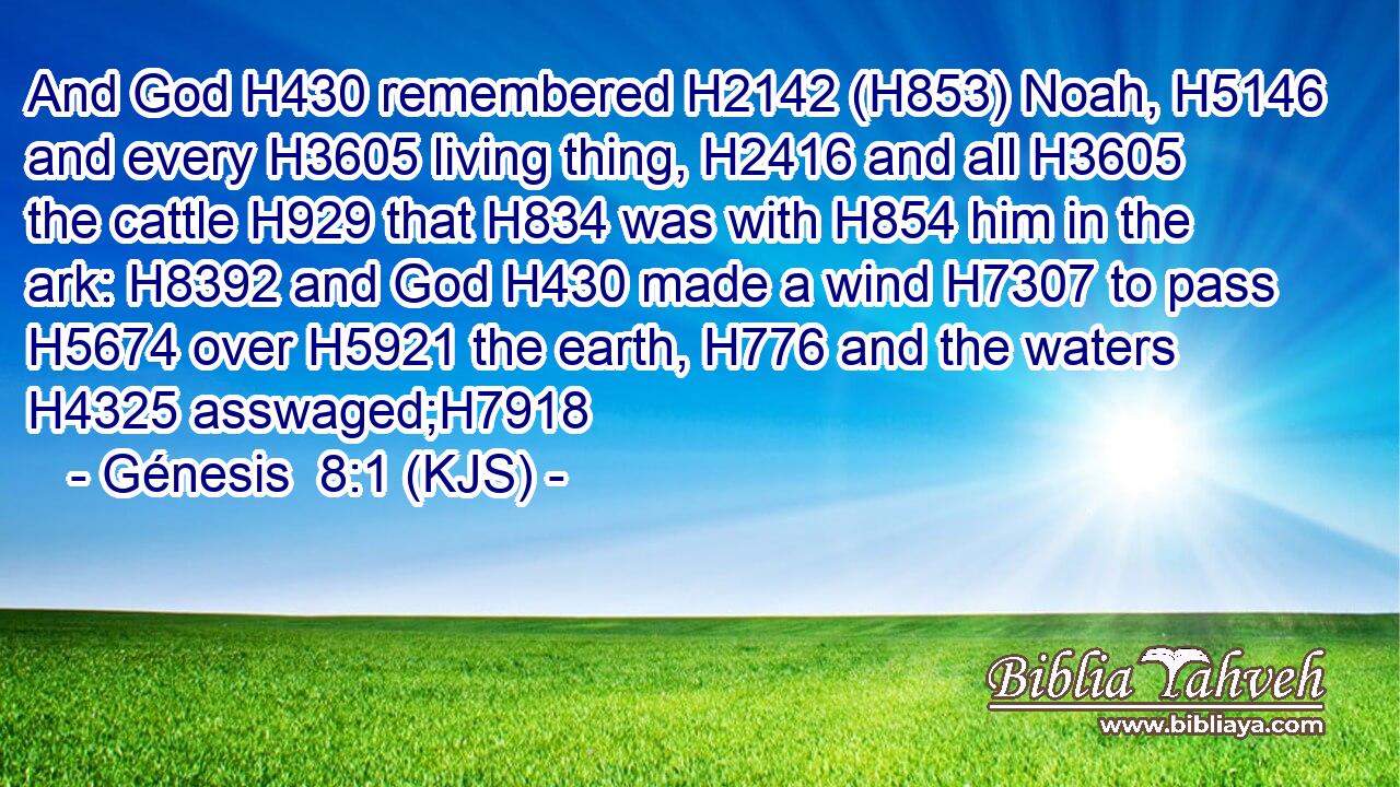 And God H430 remembered H2142 (H853) Noah, H5146 and every H3605 living thing, H2416 and all H3605 the cattle H929 that H834 was with H854 him in the ark: H8392 and God H430 made a wind H7307 to pass H5674 over H5921 the earth, H776 and the waters H4325 asswaged;H7918