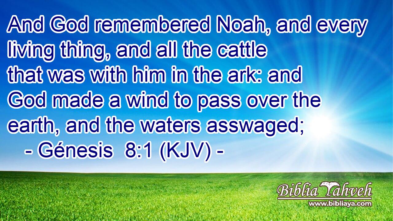 And God remembered Noah, and every living thing, and all the cattle that was with him in the ark: and God made a wind to pass over the earth, and the waters asswaged;