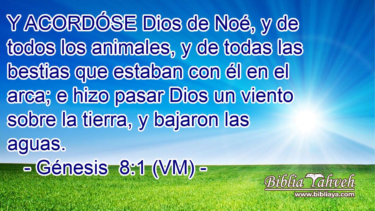  Y ACORDÓSE Dios de Noé, y de todos los animales, y de todas las bestias que estaban con él en el arca; e hizo pasar Dios un viento sobre la tierra, y bajaron las aguas. 