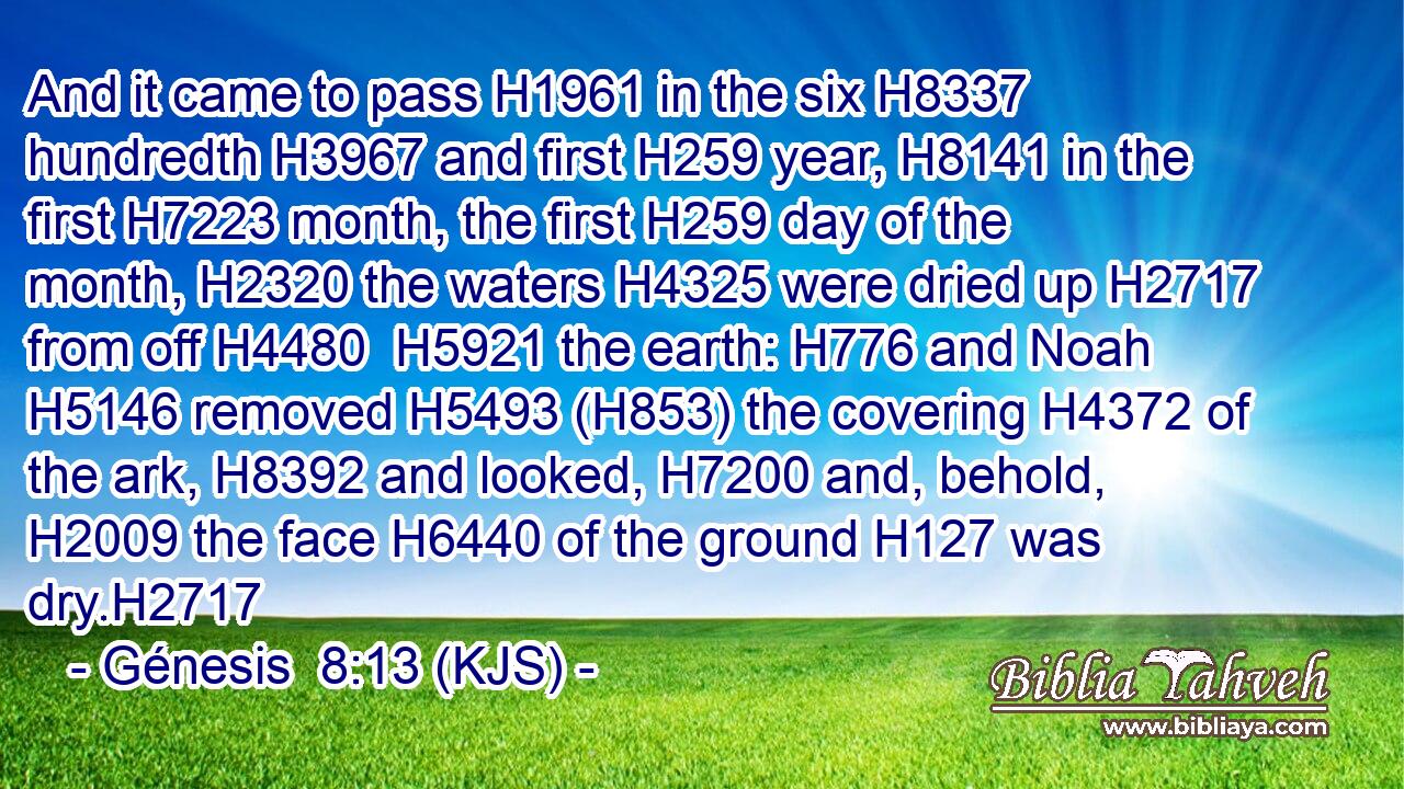 And it came to pass H1961 in the six H8337 hundredth H3967 and first H259 year, H8141 in the first H7223 month, the first H259 day of the month, H2320 the waters H4325 were dried up H2717 from off H4480  H5921 the earth: H776 and Noah H5146 removed H5493 (H853) the covering H4372 of the ark, H8392 and looked, H7200 and, behold, H2009 the face H6440 of the ground H127 was dry.H2717