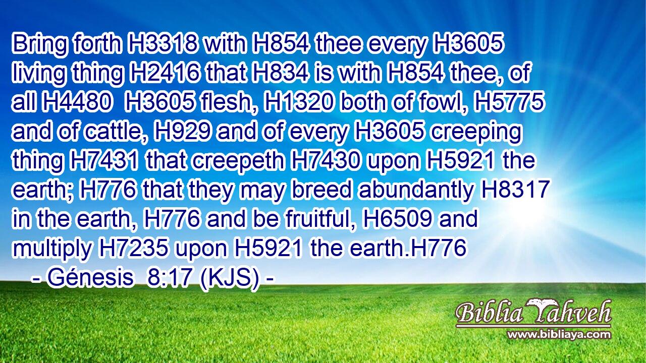 Bring forth H3318 with H854 thee every H3605 living thing H2416 that H834 is with H854 thee, of all H4480  H3605 flesh, H1320 both of fowl, H5775 and of cattle, H929 and of every H3605 creeping thing H7431 that creepeth H7430 upon H5921 the earth; H776 that they may breed abundantly H8317 in the earth, H776 and be fruitful, H6509 and multiply H7235 upon H5921 the earth.H776