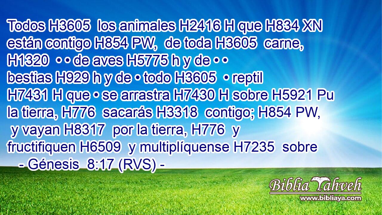 Todos H3605  los animales H2416 H que H834 XN están contigo H854 PW,  de toda H3605  carne, H1320  • • de aves H5775 h y de • • bestias H929 h y de • todo H3605  • reptil H7431 H que • se arrastra H7430 H sobre H5921 Pu la tierra, H776  sacarás H3318  contigo; H854 PW,  y vayan H8317  por la tierra, H776  y fructifiquen H6509  y multiplíquense H7235  sobre
