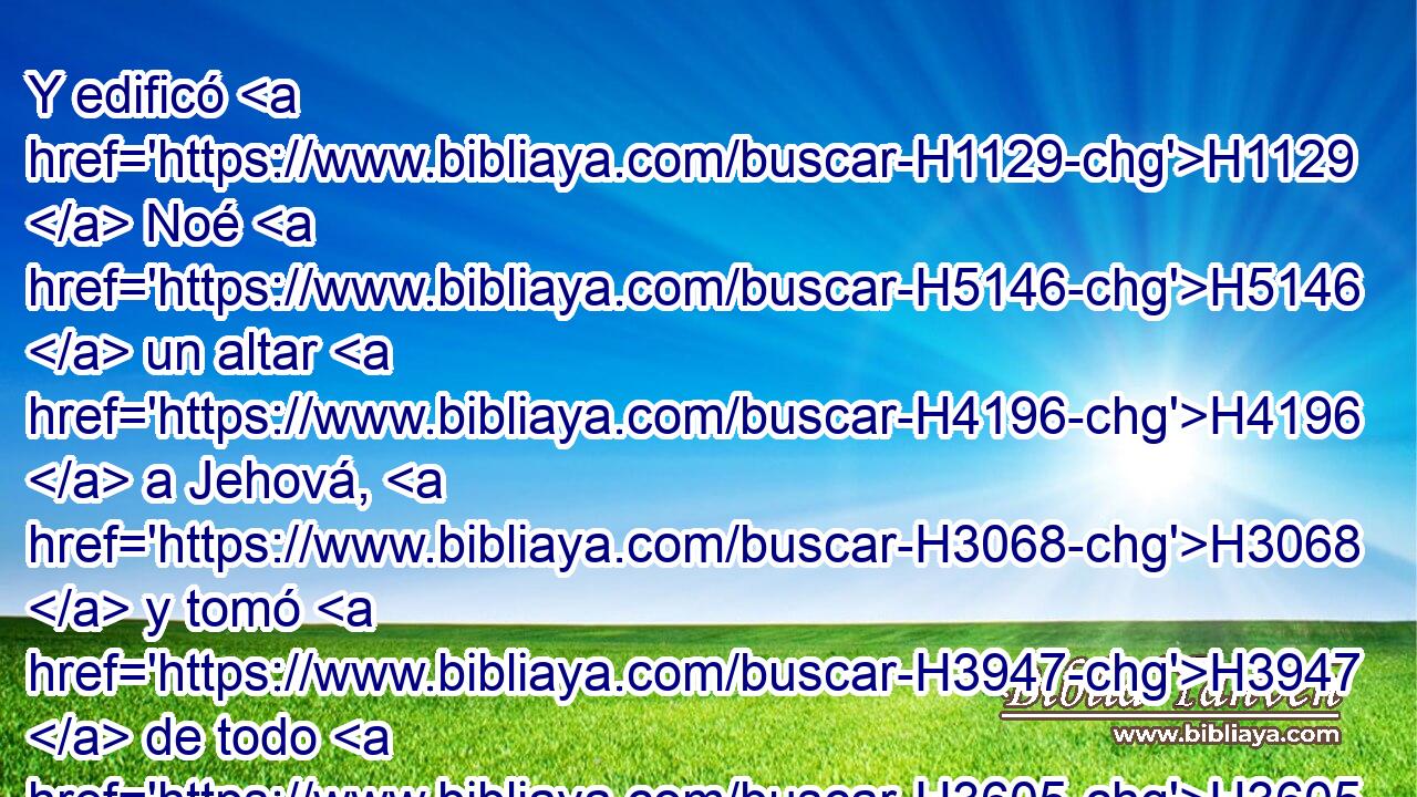 Y edificó H1129  Noé H5146  un altar H4196  a Jehová, H3068  y tomó H3947  de todo H3605  • animal H929 H • limpio H2889 H y de toda H3605  • ave H5775 H • limpia, H2889 H y ofreció H5927  holocausto H5930  en el altar. H4196 h 