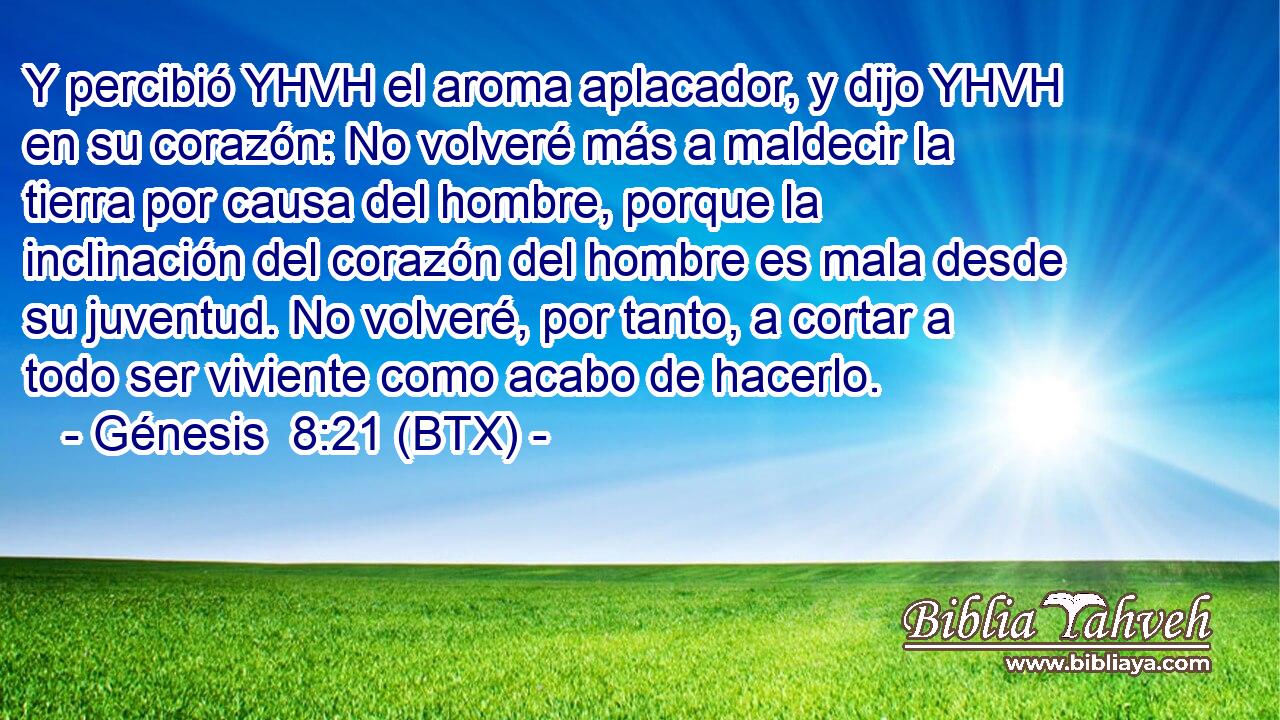 Y percibió YHVH el aroma aplacador, y dijo YHVH en su corazón: No volveré más a maldecir la tierra por causa del hombre, porque la inclinación del corazón del hombre es mala desde su juventud. No volveré, por tanto, a cortar a todo ser viviente como acabo de hacerlo.