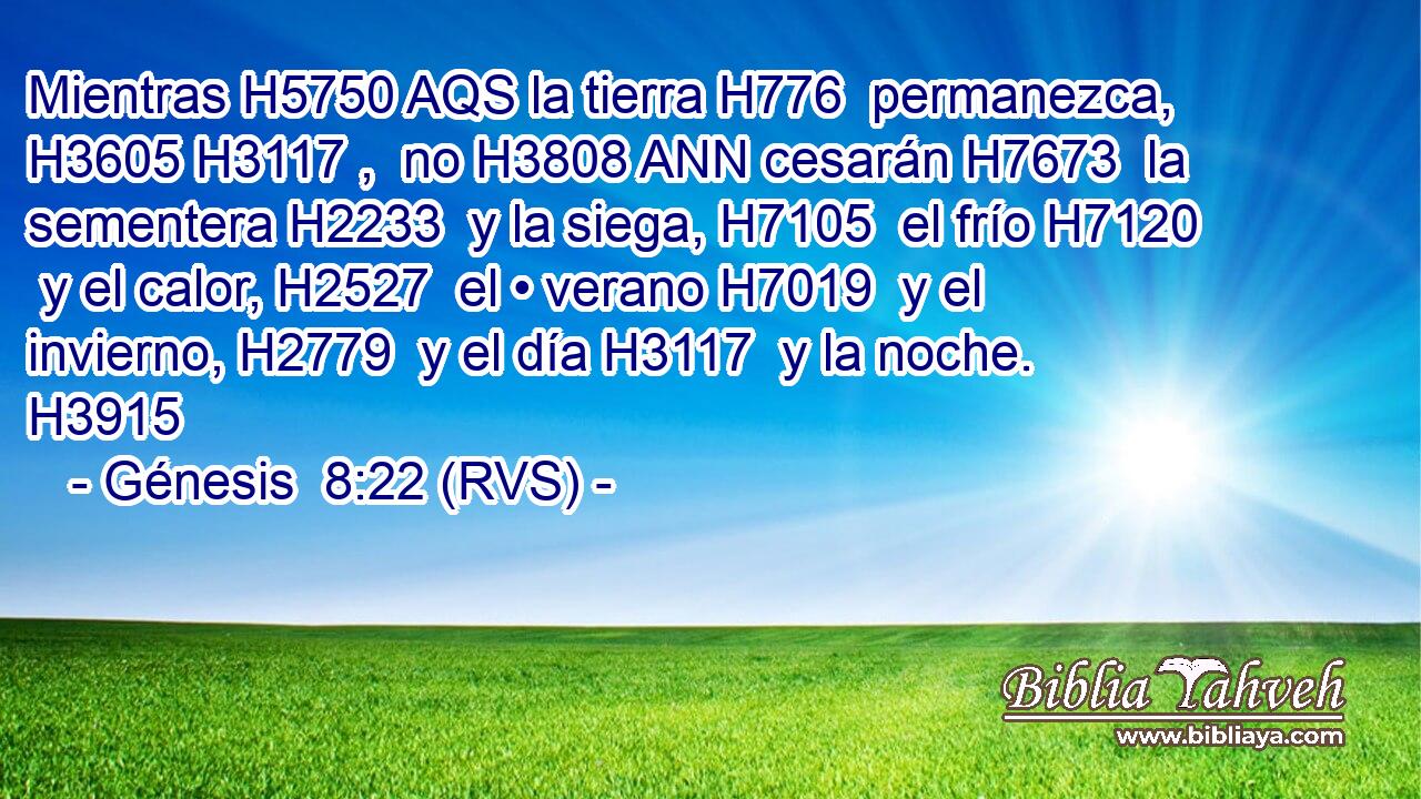 Mientras H5750 AQS la tierra H776  permanezca, H3605 H3117 ,  no H3808 ANN cesarán H7673  la sementera H2233  y la siega, H7105  el frío H7120  y el calor, H2527  el • verano H7019  y el invierno, H2779  y el día H3117  y la noche. H3915  