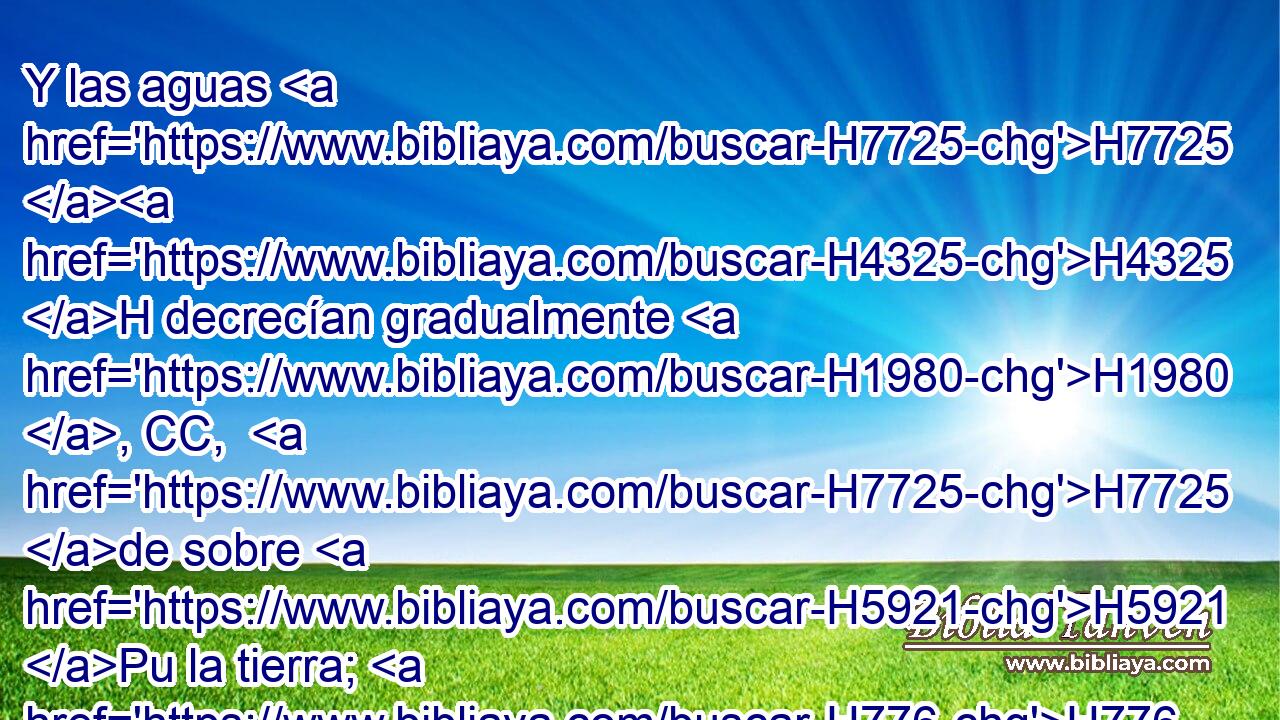 Y las aguas H7725 H4325 H decrecían gradualmente H1980 , CC,  H7725 de sobre H5921 Pu la tierra; H776  y se retiraron H2637  las aguas H4325 H al cabo H7097  de ciento H3967  • cincuenta H2572  días. H3117  