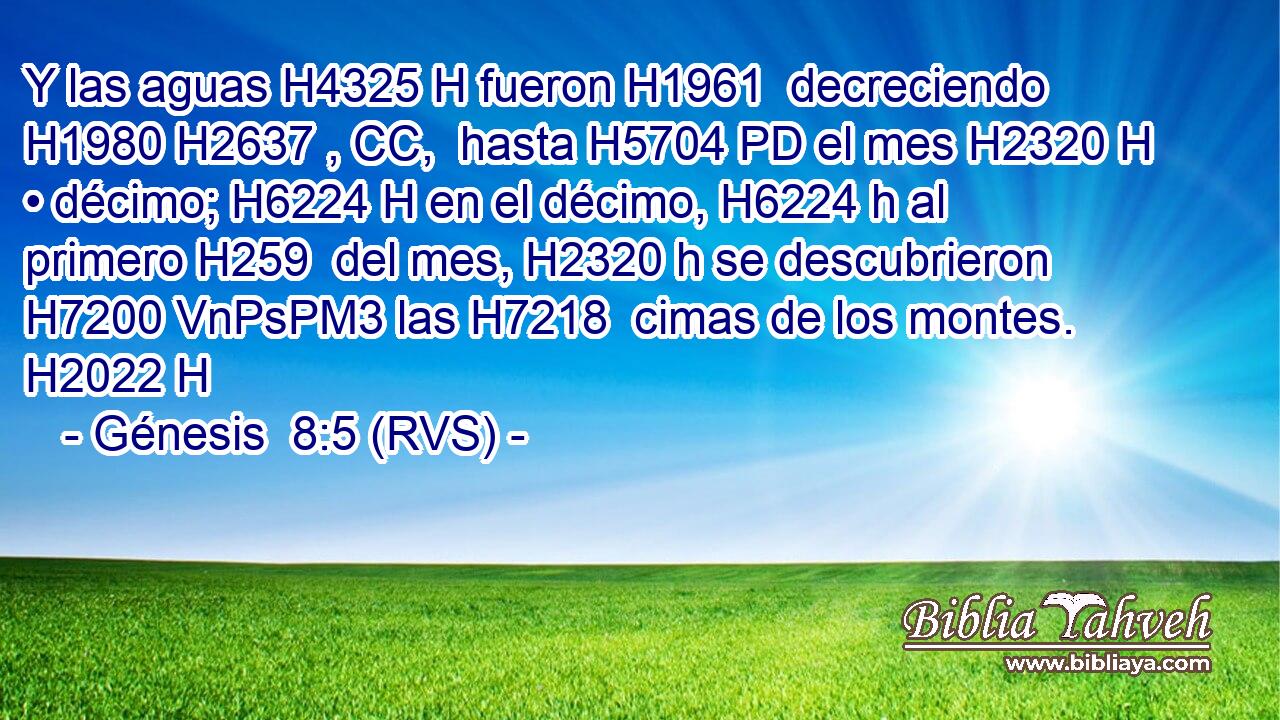 Y las aguas H4325 H fueron H1961  decreciendo H1980 H2637 , CC,  hasta H5704 PD el mes H2320 H • décimo; H6224 H en el décimo, H6224 h al primero H259  del mes, H2320 h se descubrieron H7200 VnPsPM3 las H7218  cimas de los montes. H2022 H 
