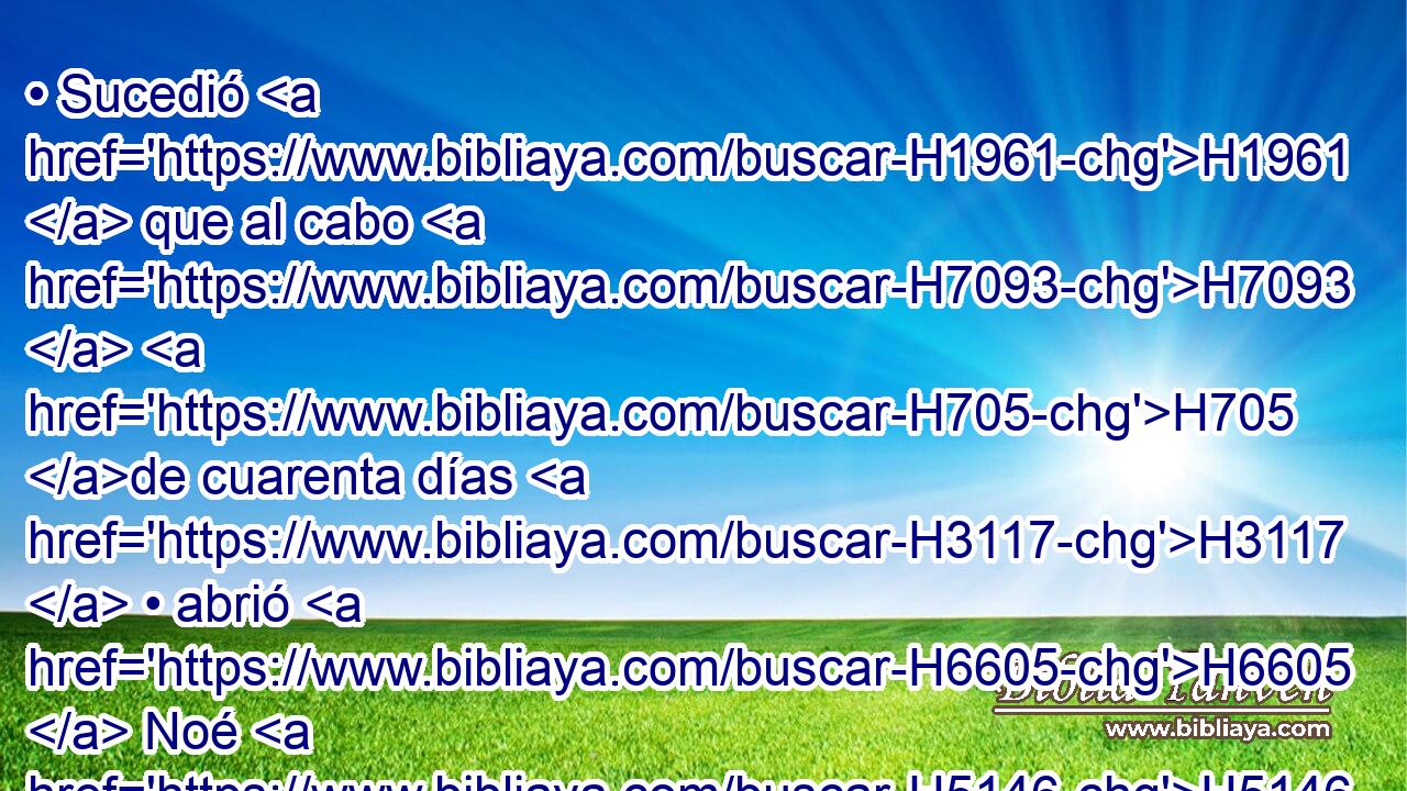 • Sucedió H1961  que al cabo H7093  H705 de cuarenta días H3117  • abrió H6605  Noé H5146  • la ventana H2474  del arca H8392 H que H834 XN había hecho, H6213  