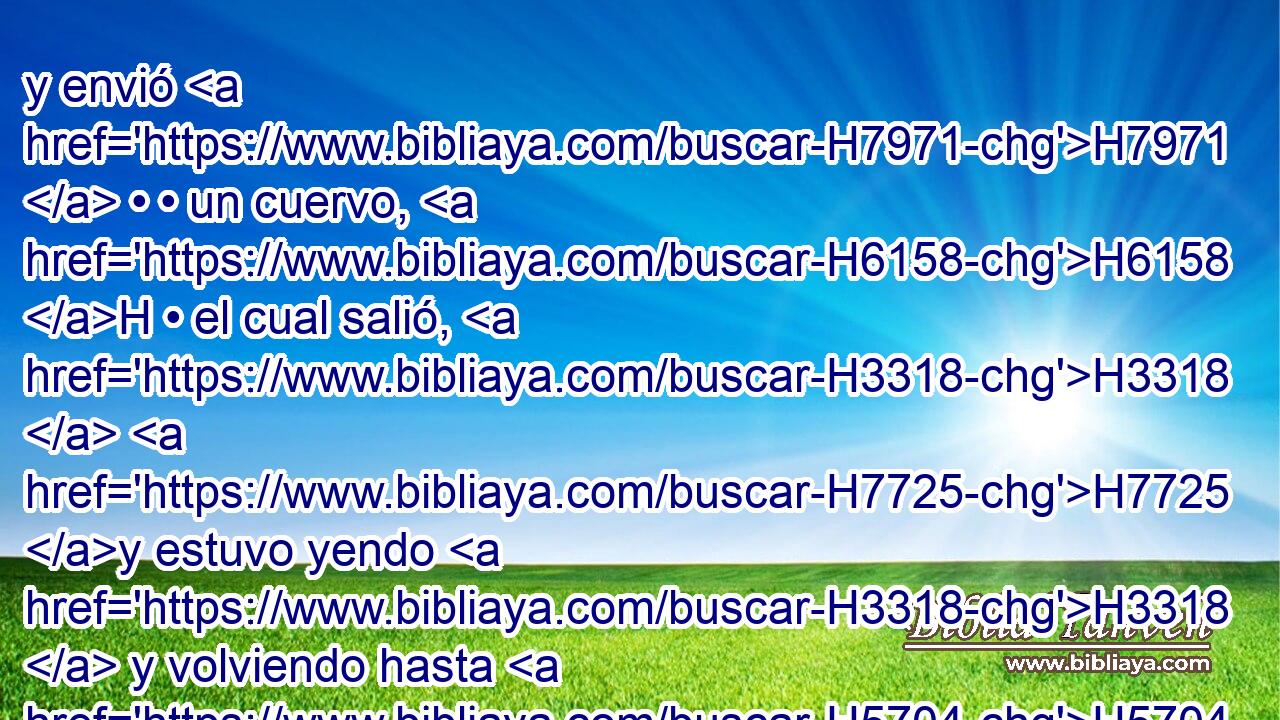 y envió H7971  • • un cuervo, H6158 H • el cual salió, H3318  H7725 y estuvo yendo H3318  y volviendo hasta H5704 PD que las aguas H4325 H se secaron H3001  sobre H5921 PM, Pu la tierra. H776  