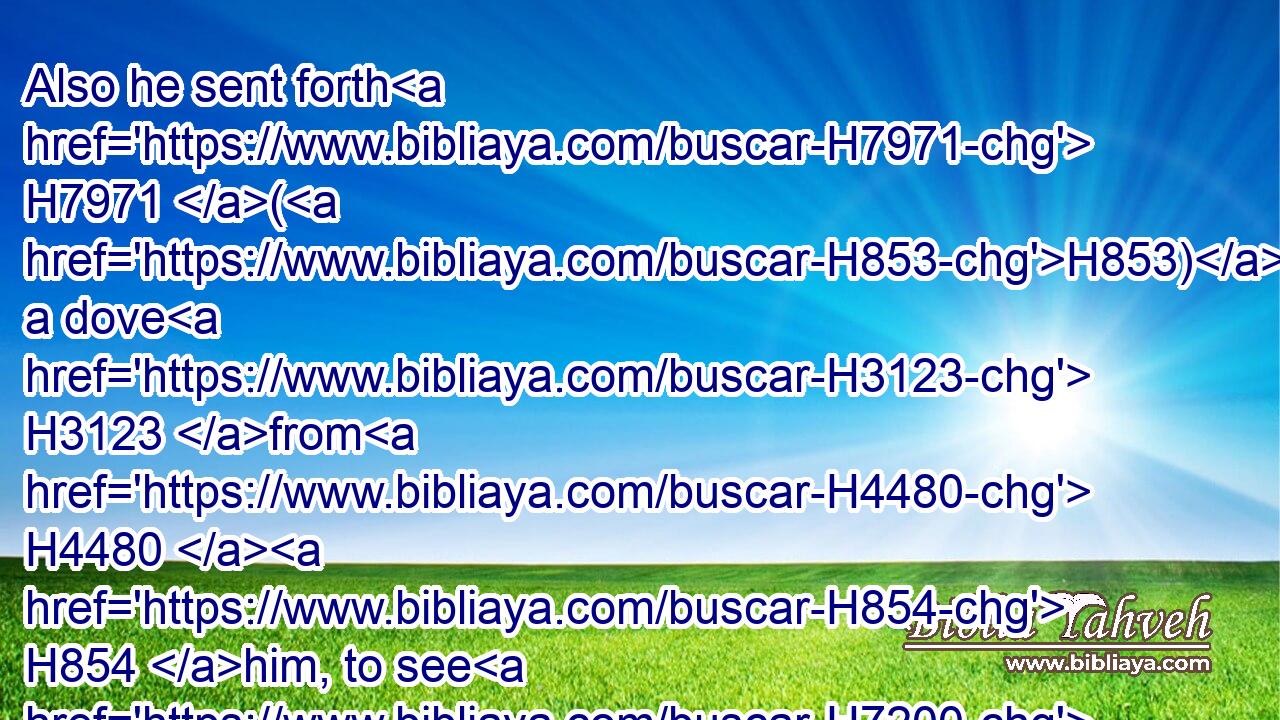 Also he sent forth H7971 (H853) a dove H3123 from H4480  H854 him, to see H7200 if the waters H4325 were abated H7043 from off H4480  H5921 the face H6440 of the ground;H127