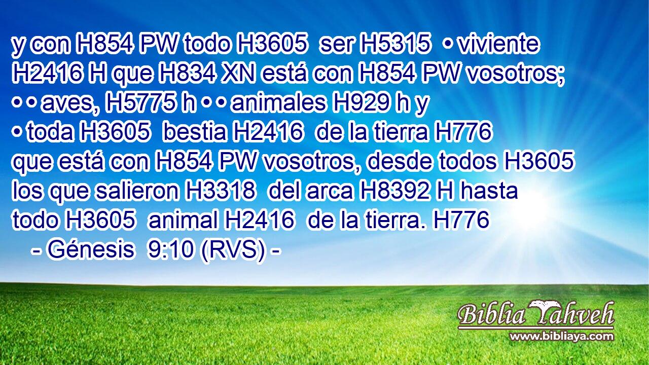 y con H854 PW todo H3605  ser H5315  • viviente H2416 H que H834 XN está con H854 PW vosotros; • • aves, H5775 h • • animales H929 h y • toda H3605  bestia H2416  de la tierra H776  que está con H854 PW vosotros, desde todos H3605  los que salieron H3318  del arca H8392 H hasta todo H3605  animal H2416  de la tierra. H776  