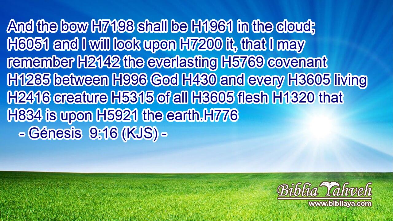 And the bow H7198 shall be H1961 in the cloud; H6051 and I will look upon H7200 it, that I may remember H2142 the everlasting H5769 covenant H1285 between H996 God H430 and every H3605 living H2416 creature H5315 of all H3605 flesh H1320 that H834 is upon H5921 the earth.H776