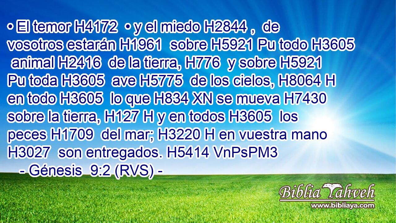 • El temor H4172  • y el miedo H2844 ,  de vosotros estarán H1961  sobre H5921 Pu todo H3605  animal H2416  de la tierra, H776  y sobre H5921 Pu toda H3605  ave H5775  de los cielos, H8064 H en todo H3605  lo que H834 XN se mueva H7430  sobre la tierra, H127 H y en todos H3605  los peces H1709  del mar; H3220 H en vuestra mano H3027  son entregados. H5414 VnPsPM3 