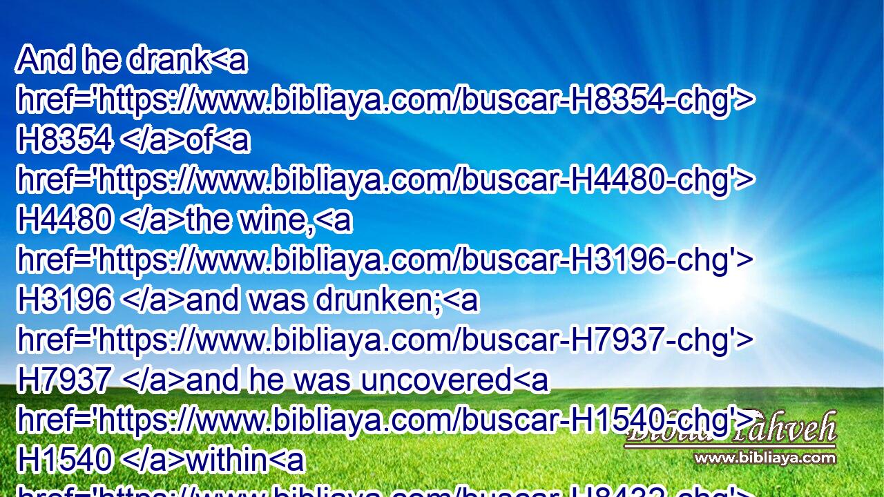 And he drank H8354 of H4480 the wine, H3196 and was drunken; H7937 and he was uncovered H1540 within H8432 his tent.H168