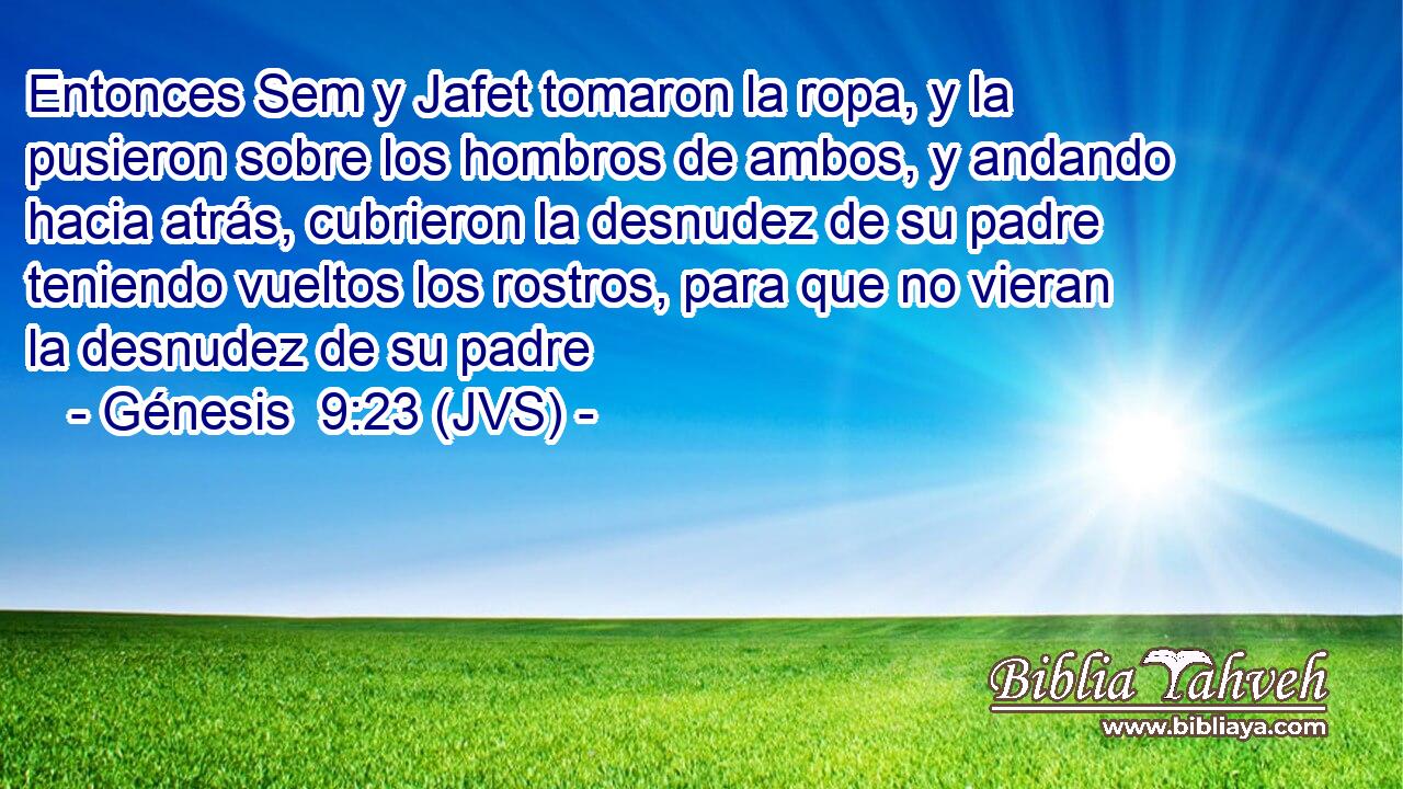 Entonces Sem y Jafet tomaron la ropa, y la pusieron sobre los hombros de ambos, y andando hacia atrás, cubrieron la desnudez de su padre teniendo vueltos los rostros, para que no vieran la desnudez de su padre