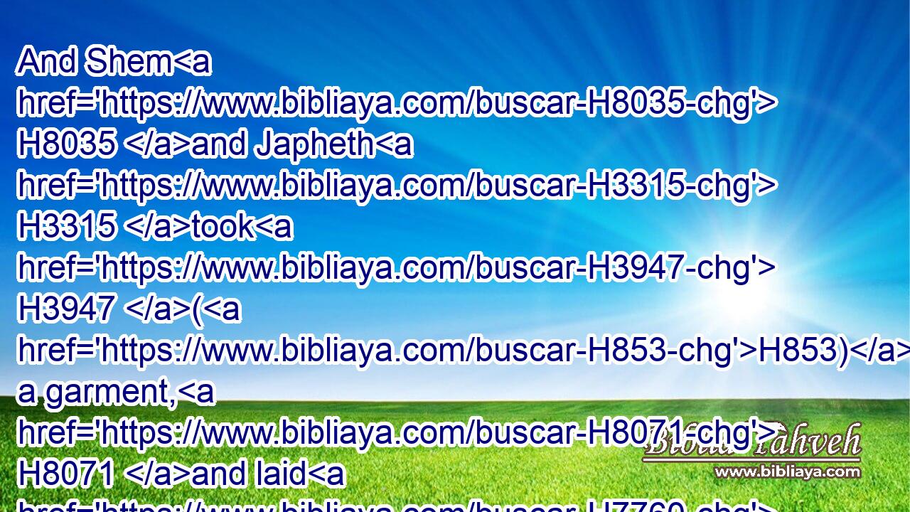 And Shem H8035 and Japheth H3315 took H3947 (H853) a garment, H8071 and laid H7760 it upon H5921 both H8147 their shoulders, H7926 and went H1980 backward, H322 and covered H3680 (H853) the nakedness H6172 of their father; H1 and their faces H6440 were backward, H322 and they saw H7200 not H3808 their father's H1 nakedness.H6172