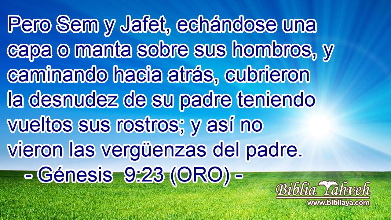 Pero Sem y Jafet, echándose una capa o manta sobre sus hombros, y caminando hacia atrás, cubrieron la desnudez de su padre teniendo vueltos sus rostros; y así no vieron las vergüenzas del padre. 