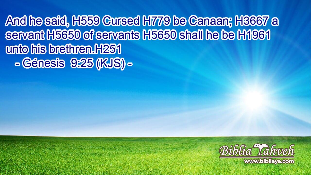 And he said, H559 Cursed H779 be Canaan; H3667 a servant H5650 of servants H5650 shall he be H1961 unto his brethren.H251