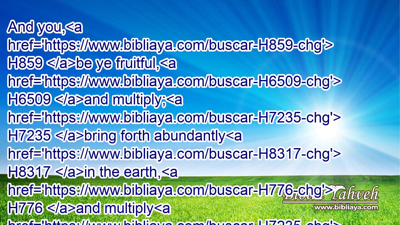 And you, H859 be ye fruitful, H6509 and multiply; H7235 bring forth abundantly H8317 in the earth, H776 and multiply H7235 therein.