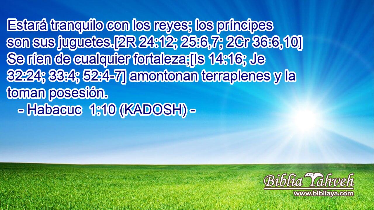  Estará tranquilo con los reyes; los príncipes son sus juguetes.[2R 24:12; 25:6,7; 2Cr 36:6,10] Se ríen de cualquier fortaleza;[Is 14:16; Je 32:24; 33:4; 52:4-7] amontonan terraplenes y la toman posesión. 