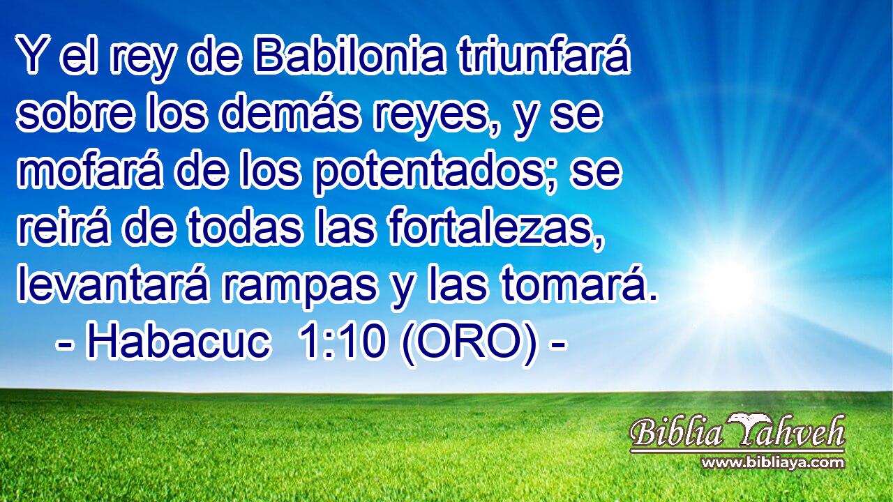  Y el rey de Babilonia triunfará sobre los demás reyes, y se mofará de los potentados; se reirá de todas las fortalezas, levantará rampas y las tomará. 