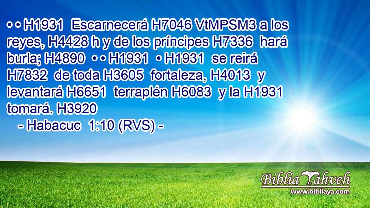 • • H1931  Escarnecerá H7046 VtMPSM3 a los reyes, H4428 h y de los príncipes H7336  hará burla; H4890  • • H1931  • H1931  se reirá H7832  de toda H3605  fortaleza, H4013  y levantará H6651  terraplén H6083  y la H1931  tomará. H3920  