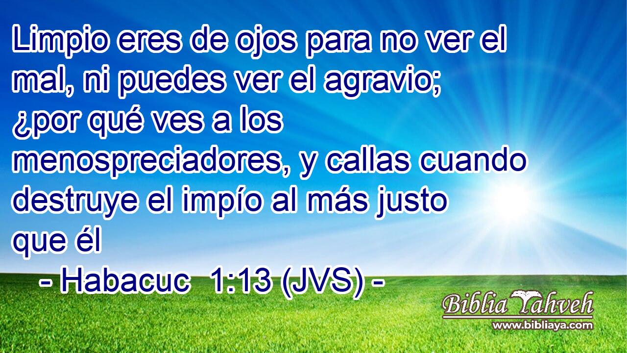 Limpio eres de ojos para no ver el mal, ni puedes ver el agravio; ¿por qué ves a los menospreciadores, y callas cuando destruye el impío al más justo que él