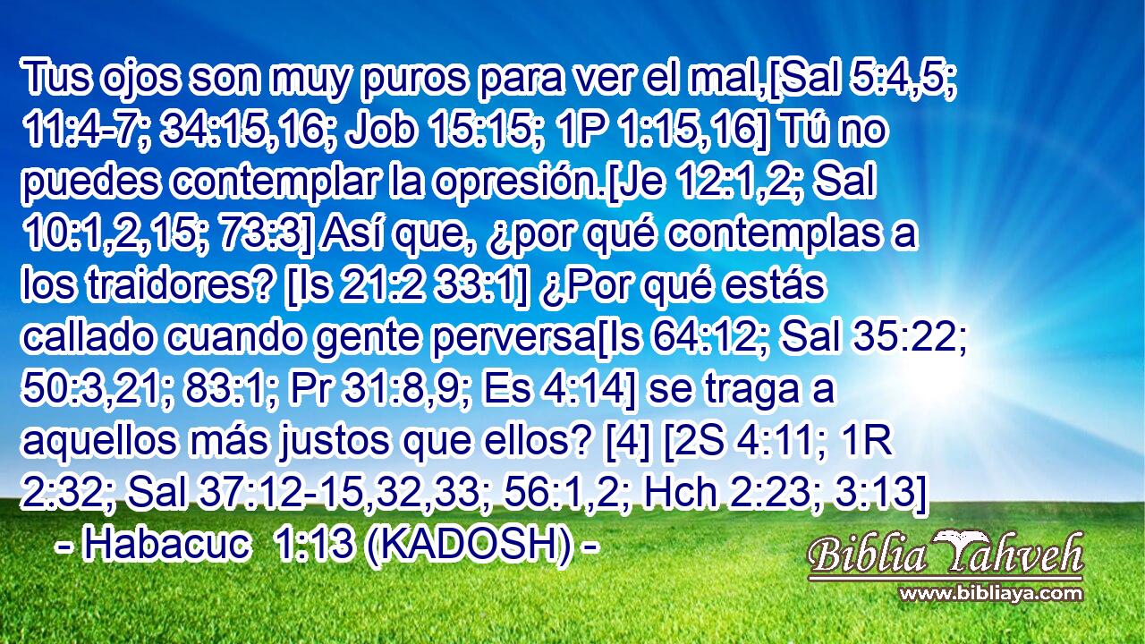  Tus ojos son muy puros para ver el mal,[Sal 5:4,5; 11:4-7; 34:15,16; Job 15:15; 1P 1:15,16] Tú no puedes contemplar la opresión.[Je 12:1,2; Sal 10:1,2,15; 73:3] Así que, ¿por qué contemplas a los traidores? [Is 21:2 33:1] ¿Por qué estás callado cuando gente perversa[Is 64:12; Sal 35:22; 50:3,21; 83:1; Pr 31:8,9; Es 4:14] se traga a aquellos más justos que ellos? [4] [2S 4:11; 1R 2:32; Sal 37:12-15,32,33; 56:1,2; Hch 2:23; 3:13] 