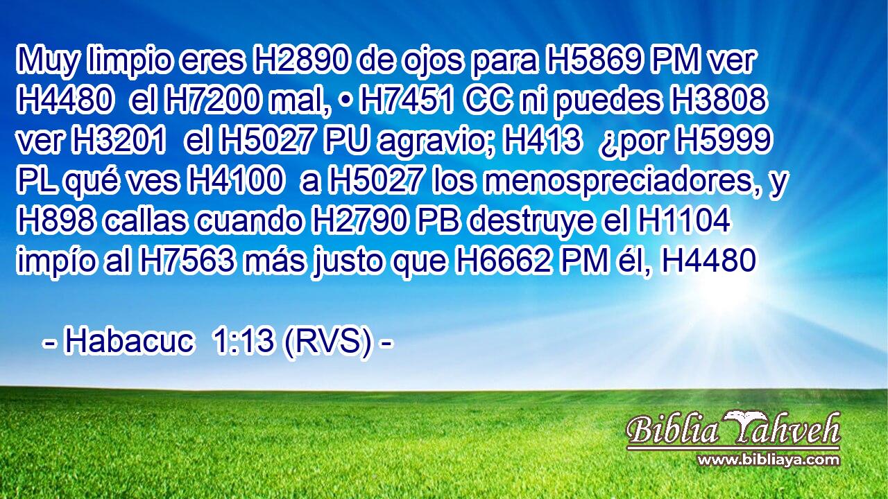 Muy limpio eres H2890 de ojos para H5869 PM ver H4480  el H7200 mal, • H7451 CC ni puedes H3808  ver H3201  el H5027 PU agravio; H413  ¿por H5999 PL qué ves H4100  a H5027 los menospreciadores, y H898 callas cuando H2790 PB destruye el H1104 impío al H7563 más justo que H6662 PM él, H4480  