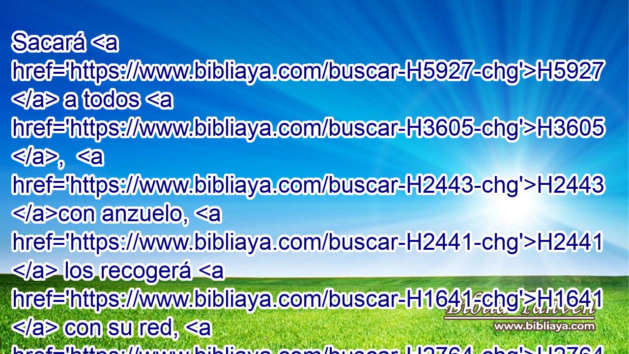 Sacará H5927  a todos H3605 ,  H2443 con anzuelo, H2441  los recogerá H1641  con su red, H2764  y los juntará H622  H4365 en sus mallas; H4364  por H5921 Pu lo cual H3651 Am se alegrará H8055  H1523 y se regocijará. 