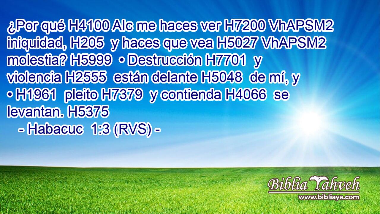 ¿Por qué H4100 AIc me haces ver H7200 VhAPSM2 iniquidad, H205  y haces que vea H5027 VhAPSM2 molestia? H5999  • Destrucción H7701  y violencia H2555  están delante H5048  de mí, y • H1961  pleito H7379  y contienda H4066  se levantan. H5375  