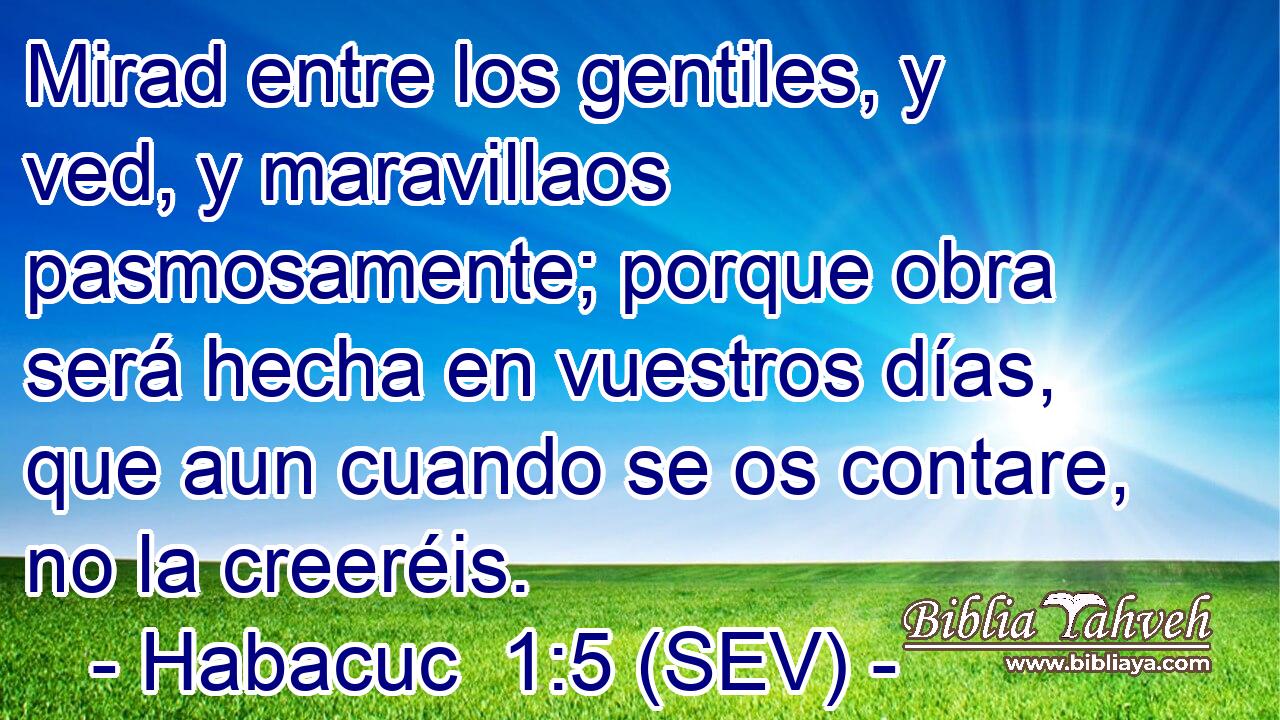 Mirad entre los gentiles, y ved, y maravillaos pasmosamente; porque obra será hecha en vuestros días, que aun cuando se os contare, no la creeréis.