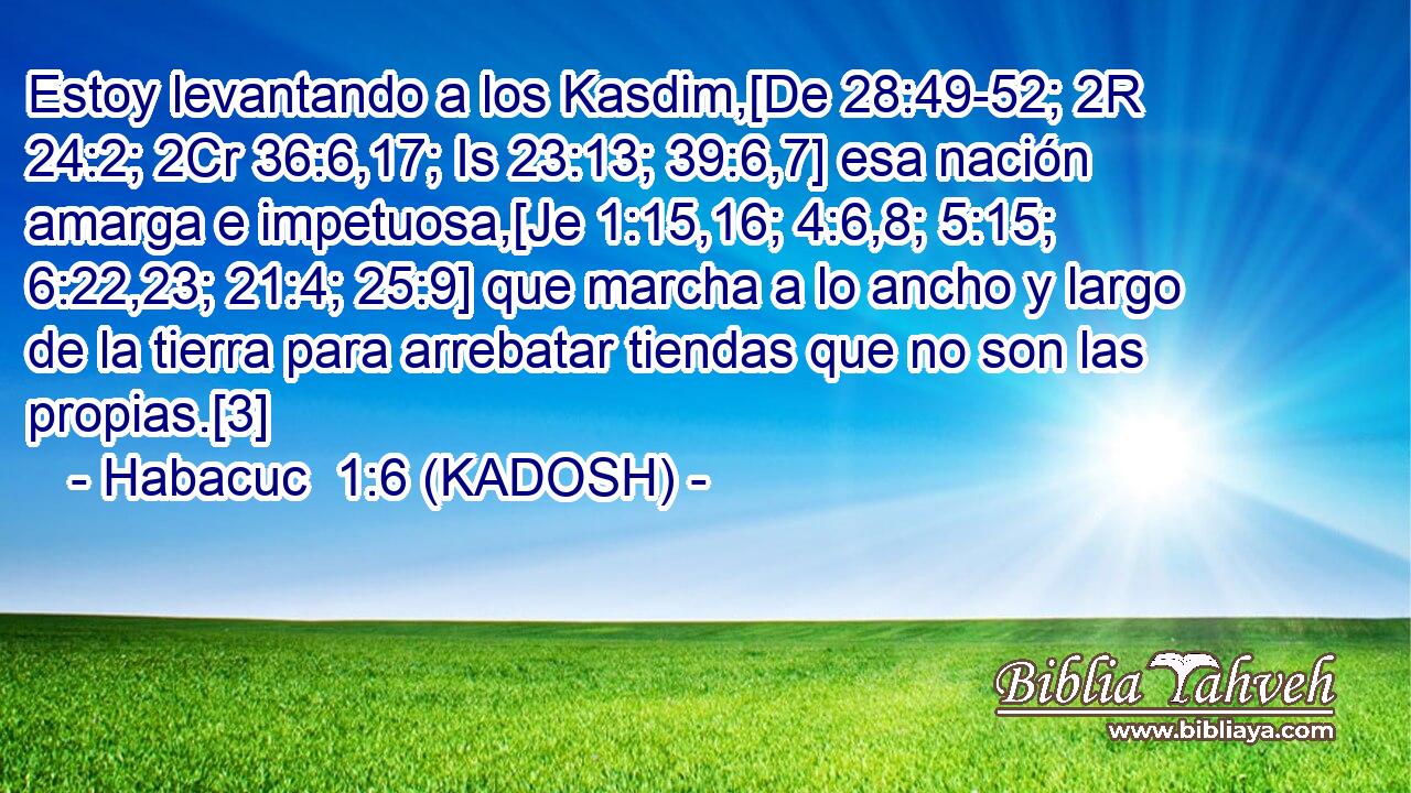  Estoy levantando a los Kasdim,[De 28:49-52; 2R 24:2; 2Cr 36:6,17; Is 23:13; 39:6,7] esa nación amarga e impetuosa,[Je 1:15,16; 4:6,8; 5:15; 6:22,23; 21:4; 25:9] que marcha a lo ancho y largo de la tierra para arrebatar tiendas que no son las propias.[3] 