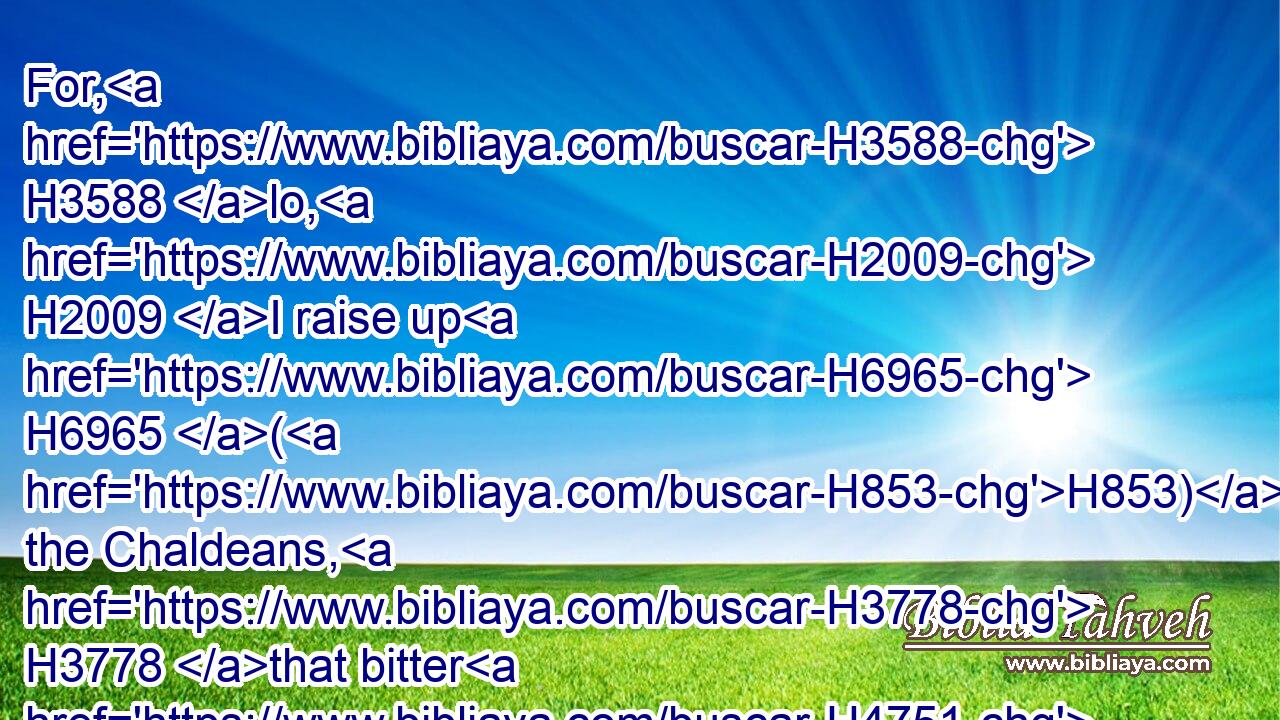 For, H3588 lo, H2009 I raise up H6965 (H853) the Chaldeans, H3778 that bitter H4751 and hasty H4116 nation, H1471 which shall march H1980 through the breadth H4800 of the land, H776 to possess H3423 the dwellingplaces H4908 that are not H3808 theirs.