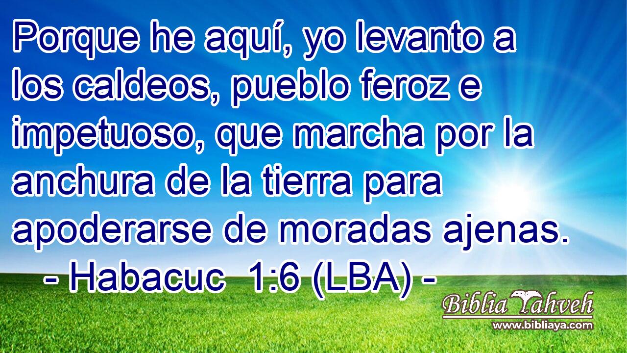 Porque he aquí, yo levanto a los caldeos, pueblo feroz e impetuoso, que marcha por la anchura de la tierra para apoderarse de moradas ajenas.