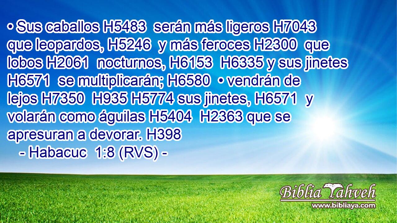 • Sus caballos H5483  serán más ligeros H7043  que leopardos, H5246  y más feroces H2300  que lobos H2061  nocturnos, H6153  H6335 y sus jinetes H6571  se multiplicarán; H6580  • vendrán de lejos H7350  H935 H5774 sus jinetes, H6571  y volarán como águilas H5404  H2363 que se apresuran a devorar. H398  