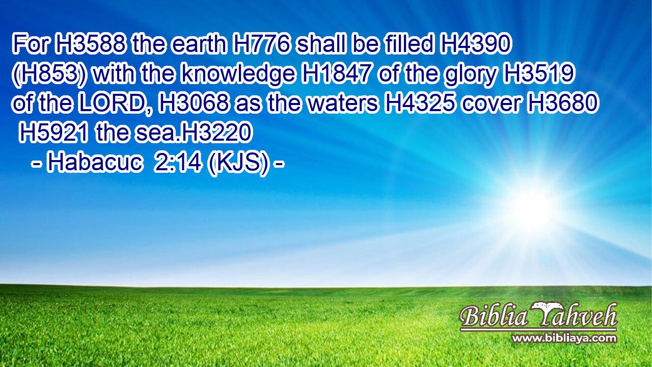 For H3588 the earth H776 shall be filled H4390 (H853) with the knowledge H1847 of the glory H3519 of the LORD, H3068 as the waters H4325 cover H3680  H5921 the sea.H3220
