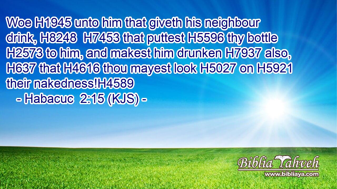 Woe H1945 unto him that giveth his neighbour drink, H8248  H7453 that puttest H5596 thy bottle H2573 to him, and makest him drunken H7937 also, H637 that H4616 thou mayest look H5027 on H5921 their nakedness!H4589
