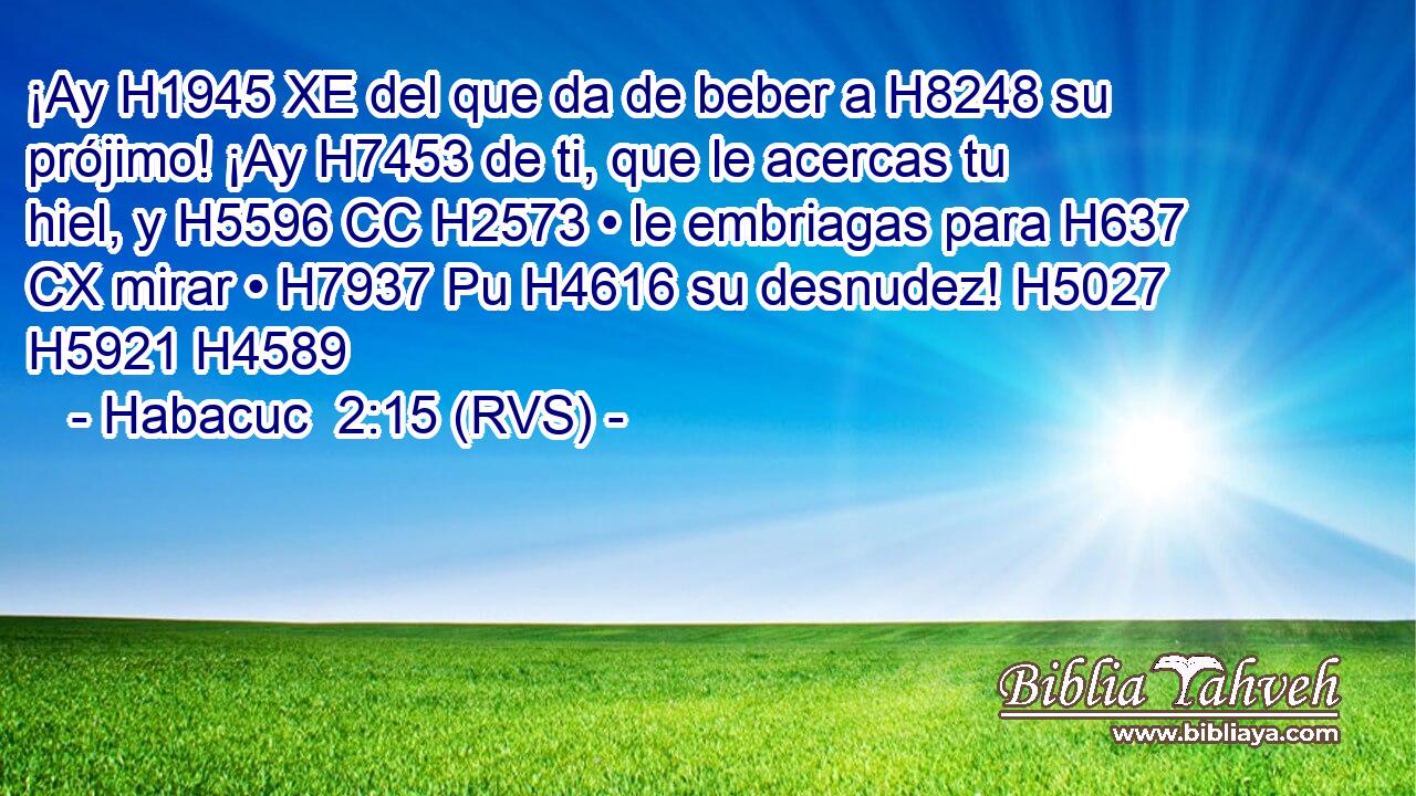 ¡Ay H1945 XE del que da de beber a H8248 su prójimo! ¡Ay H7453 de ti, que le acercas tu hiel, y H5596 CC H2573 • le embriagas para H637 CX mirar • H7937 Pu H4616 su desnudez! H5027  H5921 H4589 