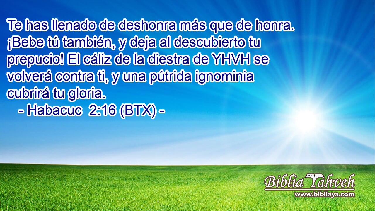 Te has llenado de deshonra más que de honra. ¡Bebe tú también, y deja al descubierto tu prepucio! El cáliz de la diestra de YHVH se volverá contra ti, y una pútrida ignominia cubrirá tu gloria.