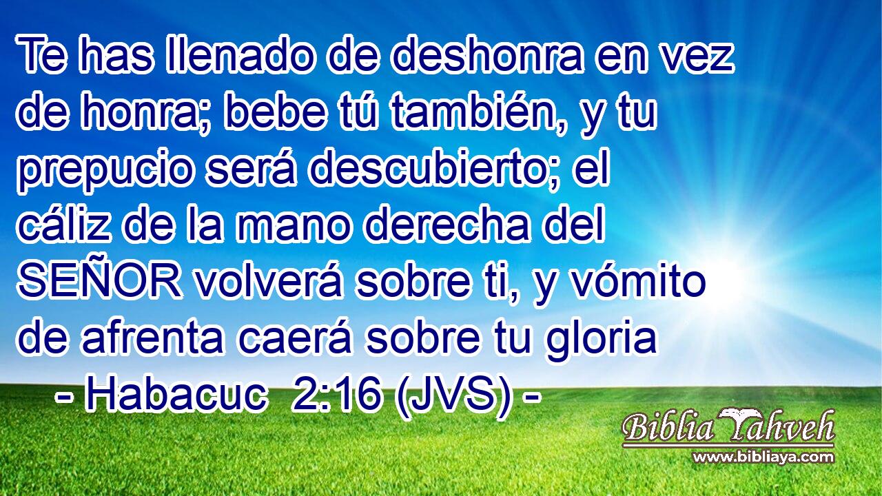 Te has llenado de deshonra en vez de honra; bebe tú también, y tu prepucio será descubierto; el cáliz de la mano derecha del SEÑOR volverá sobre ti, y vómito de afrenta caerá sobre tu gloria