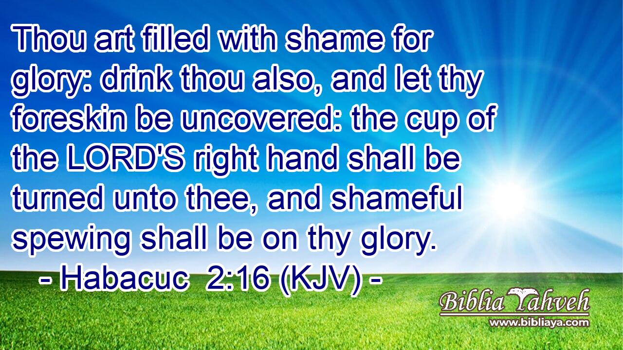 Thou art filled with shame for glory: drink thou also, and let thy foreskin be uncovered: the cup of the LORD'S right hand shall be turned unto thee, and shameful spewing shall be on thy glory.