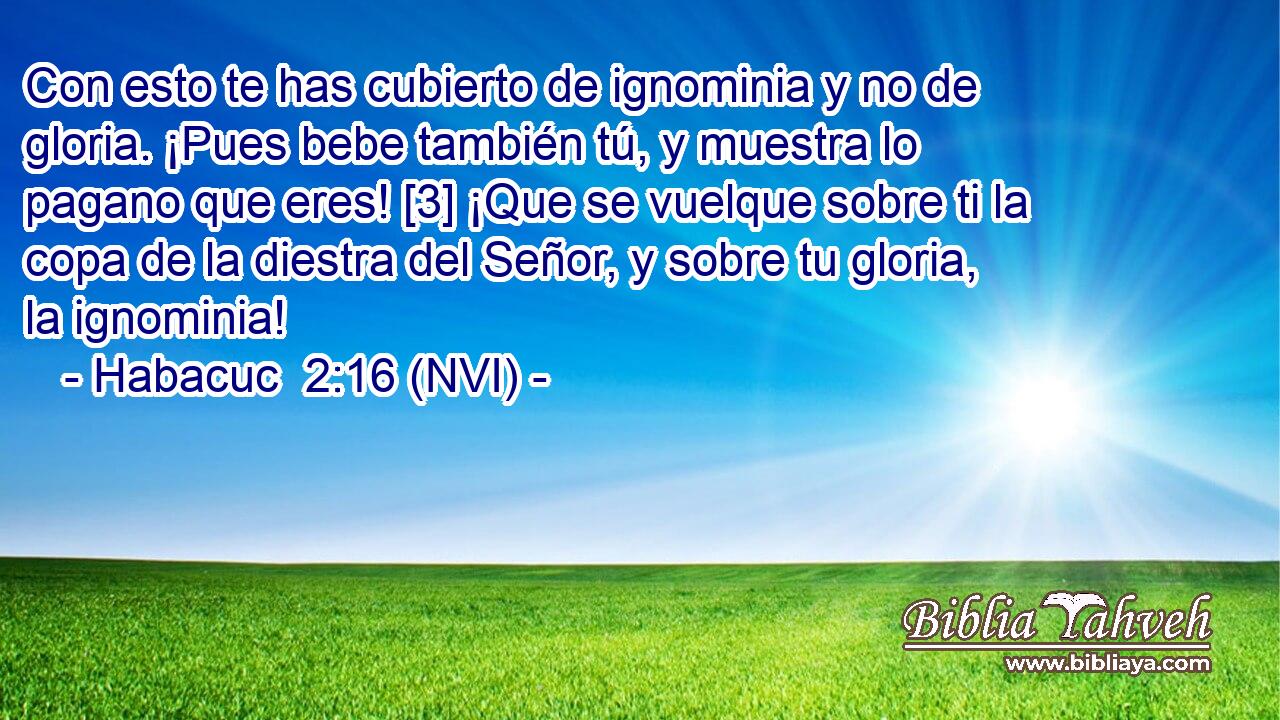  Con esto te has cubierto de ignominia y no de gloria. ¡Pues bebe también tú, y muestra lo pagano que eres! [3] ¡Que se vuelque sobre ti la copa de la diestra del Señor, y sobre tu gloria, la ignominia! 