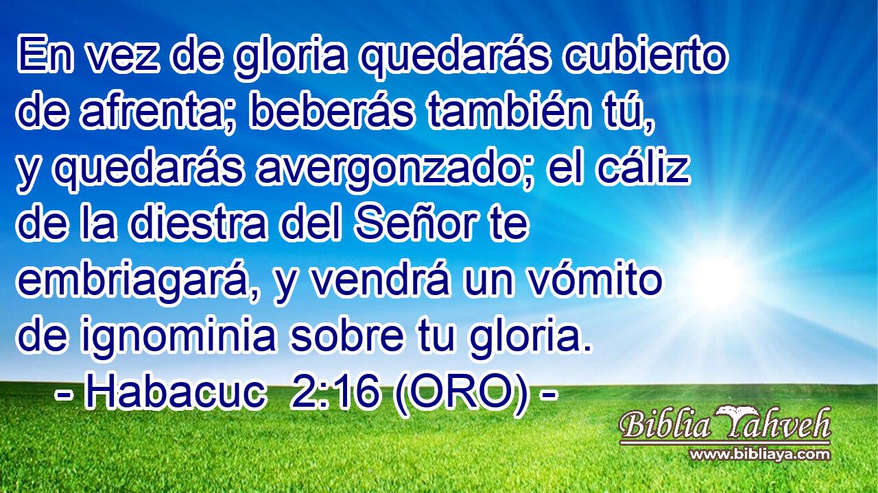  En vez de gloria quedarás cubierto de afrenta; beberás también tú, y quedarás avergonzado; el cáliz de la diestra del Señor te embriagará, y vendrá un vómito de ignominia sobre tu gloria. 